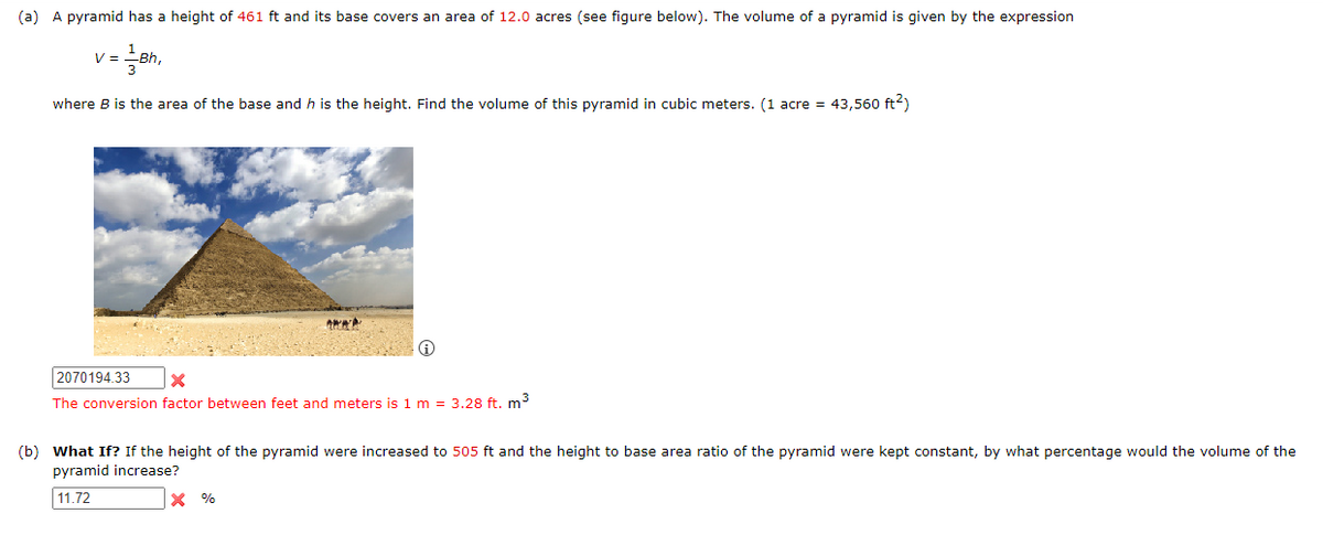 (a) A pyramid has a height of 461 ft and its base covers an area of 12.0 acres (see figure below). The volume of a pyramid is given by the expression
=Bh₁
V =
where B is the area of the base and h is the height. Find the volume of this pyramid in cubic meters. (1 acre = 43,560 ft²)
www
2070194.33
X
The conversion factor between feet and meters is 1 m = 3.28 ft. m³
(b) What If? If the height of the pyramid were increased to 505 ft and the height to base area ratio of the pyramid were kept constant, by what percentage would the volume of the
pyramid increase?
11.72
X %