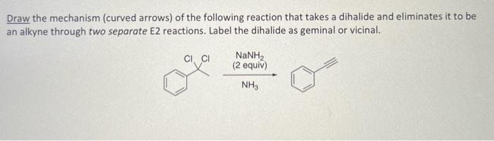 Draw the mechanism (curved arrows) of the following reaction that takes a dihalide and eliminates it to be
an alkyne through two separate E2 reactions. Label the dihalide as geminal or vicinal.
I CI
NaNH,
(2 equiv)
NH3