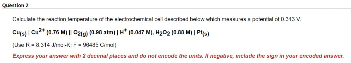 Question 2
Calculate the reaction temperature of the electrochemical cell described below which measures a potential of 0.313 V.
Cu(s) | Cu2+
(Use R = 8.314 J/mol-K; F = 96485 C/mol)
Express your answer with 2 decimal places and do not encode the units. If negative, include the sign in your encoded answer.
(0.76 M) || O2(g) (0.98 atm) | H* (0.047 M), H₂O2 (0.88 M) | Pt(s)
