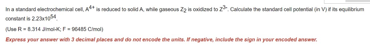 In a standard electrochemical cell, A4+ is reduced to solid A, while gaseous Z2 is oxidized to Z3-. Calculate the standard cell potential (in V) if its equilibrium
constant is 2.23x1054
(Use R = 8.314 J/mol-K; F = 96485 C/mol)
Express your answer with 3 decimal places and do not encode the units. If negative, include the sign in your encoded answer.
