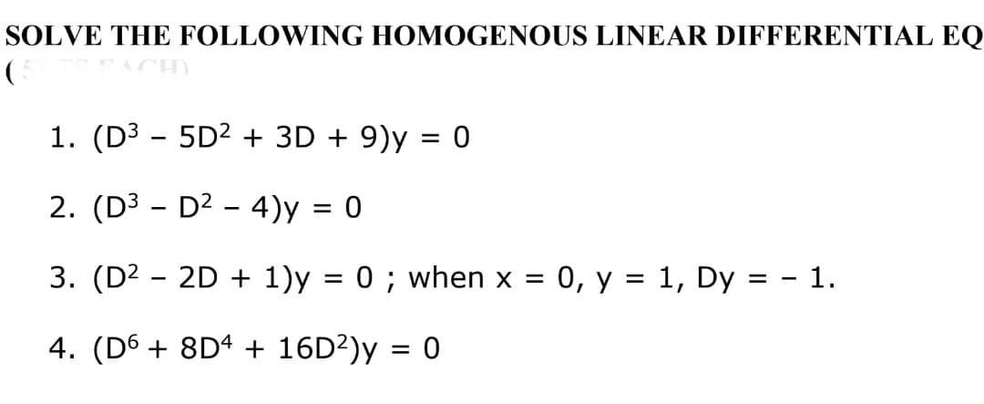 SOLVE THE FOLLOWING HOMOGENOUS LINEAR DIFFERENTIAL EQ
1. (D³ - 5D² + 3D + 9)y = 0
2. (D³ -
D² - 4)y = 0
3. (D² - 2D + 1)y = 0; when x = 0, y = 1, Dy = - 1.
4. (D6 + 8D4 + 16D²)y = 0