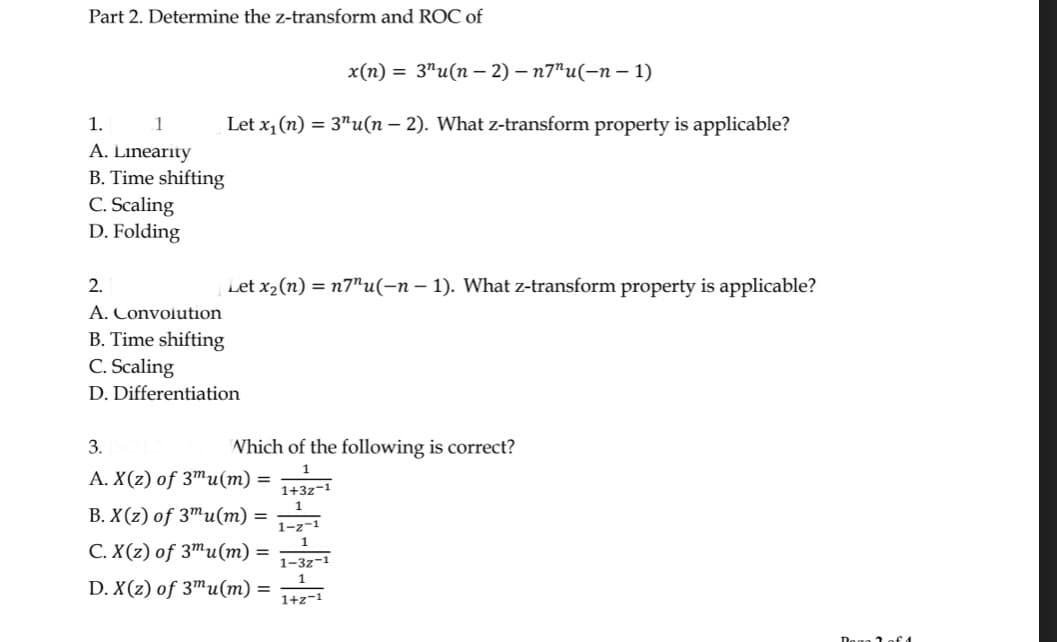 Part 2. Determine the z-transform and ROC of
x(n) = 3¹u(n − 2) - n7"u(-n-1)
Let x₁ (n) = 3"u(n - 2). What z-transform property is applicable?
1.
1
A. Linearity
B. Time shifting
C. Scaling
D. Folding
Let x₂ (n) = n7"u(-n − 1). What z-transform property is applicable?
2.
A. Convolution
B. Time shifting
C. Scaling
D. Differentiation
Which of the following is correct?
1
3.
A. X(z) of 3mu(m)
B. X(z) of 3mu(m)
C. X(z) of 3mu(m) =
D. X(z) of 3mu(m) =
=
=
1+3z-1
1
1-z-1
1
1-32-1
1
1+z-1