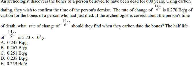 An archeologist discovers the bones of a person believed to have been dead for 600 years. Using carbon
14
dating, they wish to confirm the time of the person's demise. The rate of change of 6 is 0.270 Bq/g of
carbon for the bones of a person who had just died. If the archeologist is correct about the person's time
14c
should they find when they carbon date the bones? The half life
of death, what rate of change of
14
c
of
A. 0.245 Bq/g
В. 0.267 Bq/g
С. 0.251 Bq/g
D. 0.238 Bq/g
E. 0.259 Bq/g
is 5.73 x 10° y.
