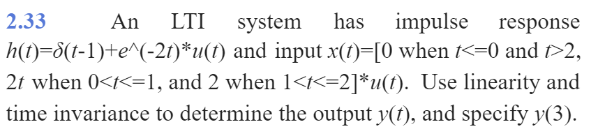 2.33
An
LTI
system
has
impulse
response
h(t)=8(t-1)+e^(-2t)*u(f) and input x(t)=[0 when t<=0 and t>2,
2t when 0<t<=1, and 2 when 1<t<=2]*u(1). Use linearity and
time invariance to determine the output y(t), and specify y(3).
