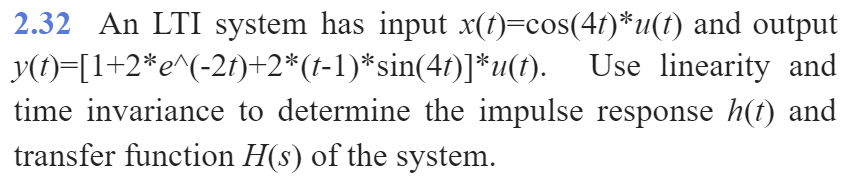 2.32 An LTI system has input x(t)=cos(4f)*u(t) and output
y(t)=[1+2*e^(-2f)+2*(t-1)*sin(4f)]*u(t).
time invariance to determine the impulse response h(t) and
transfer function H(s) of the system.
Use linearity and
