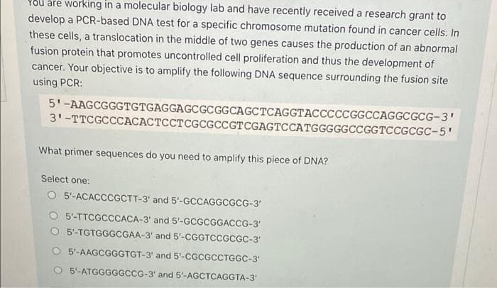 You are working in a molecular biology lab and have recently received a research grant to
develop a PCR-based DNA test for a specific chromosome mutation found in cancer cells. In
these cells, a translocation in the middle of two genes causes the production of an abnormal
fusion protein that promotes uncontrolled cell proliferation and thus the development of
cancer. Your objective is to amplify the following DNA sequence surrounding the fusion site
using PCR:
5'-AAGCGGGTGTGAGGAGCGCGGCAGCTCAGGTACCCCCGGCCAGGCGCG-3'
31-TTCGCCCACACTCCT CGCGCCGTCGAGTCCATGGGGGCCGGTCCGCGC-5'
What primer sequences do you need to amplify this piece of DNA?
Select one:
O 5'-ACACCCGCTT-3 and 5'-GCCAGGCGCG-3¹
O 5'-TTCGCCCACA-3' and 5'-GCGCGGACCG-3'
5'-TGTGGGCGAA-3' and 5'-CGGTCCGCGC-3'
5'-AAGCGGGTGT-3' and 5'-CGCGCCTGGC-3'
O 5'-ATGGGGGCCG-3' and 5'-AGCTCAGGTA-3'