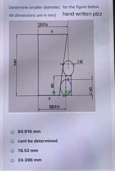 Determine smaller diameter,
All dimensions are in mm)
110.916
091
100.916
80.916 mm
cant be determined
76.52 mm
24.396 mm
for the figure below.
hand written plzz