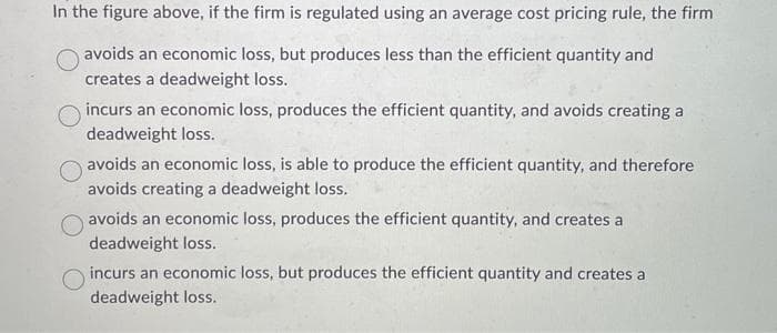 In the figure above, if the firm is regulated using an average cost pricing rule, the firm
avoids an economic loss, but produces less than the efficient quantity and
creates a deadweight loss.
incurs an economic loss, produces the efficient quantity, and avoids creating a
deadweight loss.
avoids an economic loss, is able to produce the efficient quantity, and therefore
avoids creating a deadweight loss.
avoids an economic loss, produces the efficient quantity, and creates a
deadweight loss.
incurs an economic loss, but produces the efficient quantity and creates a
deadweight loss.