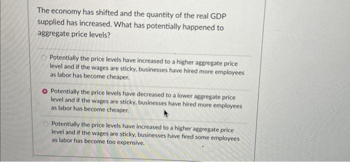 The economy has shifted and the quantity of the real GDP
supplied has increased. What has potentially happened to
aggregate price levels?
Potentially the price levels have increased to a higher aggregate price
level and if the wages are sticky, businesses have hired more employees
as labor has become cheaper.
O Potentially the price levels have decreased to a lower aggregate price
level and if the wages are sticky, businesses have hired more employees
as labor has become cheaper.
Potentially the price levels have increased to a higher aggregate price
level and if the wages are sticky, businesses have fired some employees
as labor has become too expensive.