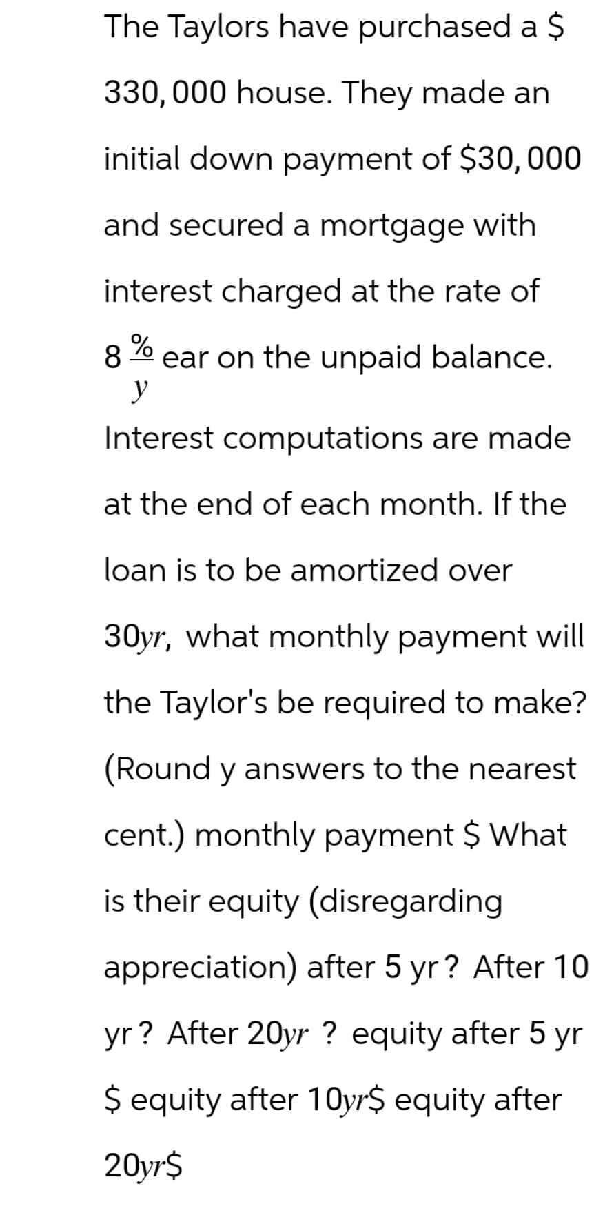The Taylors have purchased a $
330,000 house. They made an
initial down payment of $30,000
and secured a mortgage with
interest charged at the rate of
8
%
y
ear on the unpaid balance.
Interest computations are made
at the end of each month. If the
loan is to be amortized over
30yr, what monthly payment will
the Taylor's be required to make?
(Round y answers to the nearest
cent.) monthly payment $ What
is their equity (disregarding
appreciation) after 5 yr? After 10
yr? After 20yr ? equity after 5 yr
$ equity after 10yr‍$ equity after
20yr$