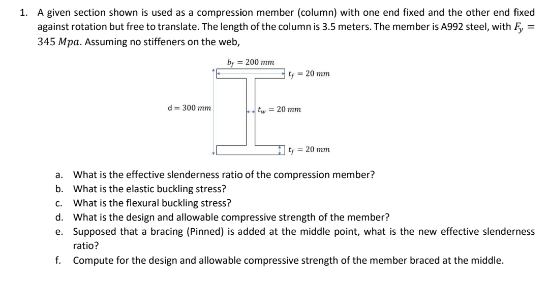 1.
A given section shown is used as a compression member (column) with one end fixed and the other end fixed
against rotation but free to translate. The length of the column is 3.5 meters. The member is A992 steel, with Fy
345 Mpa. Assuming no stiffeners on the web,
=
bf = 200 mm
d = 300 mm
t = 20 mm
tw = 20 mm
t₁ = 20 mm
a.
What is the effective slenderness ratio of the compression member?
b. What is the elastic buckling stress?
C.
What is the flexural buckling stress?
d. What is the design and allowable compressive strength of the member?
e. Supposed that a bracing (Pinned) is added at the middle point, what is the new effective slenderness
ratio?
f. Compute for the design and allowable compressive strength of the member braced at the middle.