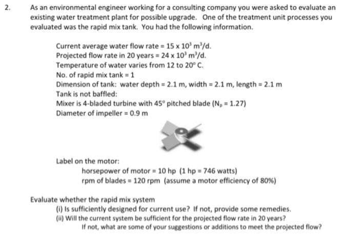 As an environmental engineer working for a consulting company you were asked to evaluate an
existing water treatment plant for possible upgrade. One of the treatment unit processes you
evaluated was the rapid mix tank. You had the following information.
2.
Current average water flow rate 15 x 10' m'/d.
Projected flow rate in 20 years 24 x 10' m'/d.
Temperature of water varies from 12 to 20° C.
No. of rapid mix tank = 1
Dimension of tank: water depth 2.1 m, width 2.1 m, length 2.1 m
Tank is not baffled:
Mixer is 4-bladed turbine with 45° pitched blade (N, = 1.27)
Diameter of impeller 0.9 m
Label on the motor:
horsepower of motor 10 hp (1 hp 746 watts)
rpm of blades = 120 rpm (assume a motor efficiency of 80%)
Evaluate whether the rapid mix system
(1) Is sufficiently designed for current use? If not, provide some remedies.
(i) Will the current system be sufficient for the projected flow rate in 20 years?
If not, what are some of your suggestions or additions to meet the projected flow?
