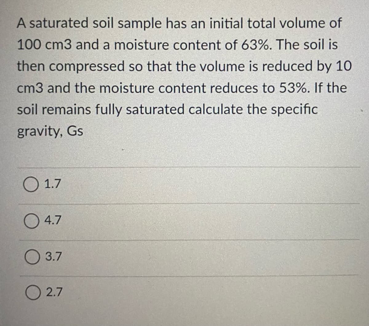A saturated soil sample has an initial total volume of
100 cm3 and a moisture content of 63%. The soil is
then compressed so that the volume is reduced by 10
cm3 and the moisture content reduces to 53%. If the
soil remains fully saturated calculate the specific
gravity, Gs
O 1.7
4.7
3.7
O 2.7
