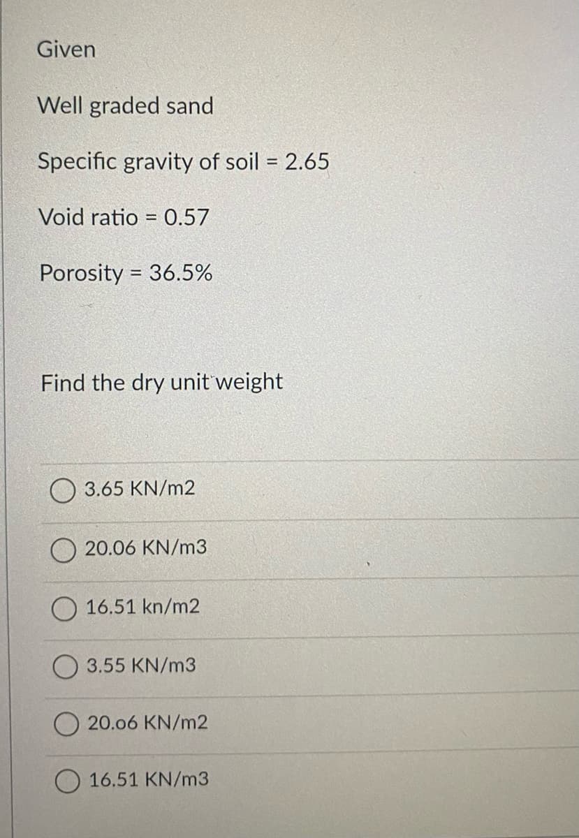 Given
Well graded sand
Specific gravity of soil = 2.65
Void ratio = 0.57
Porosity = 36.5%
%3D
Find the dry unit weight
O 3.65 KN/m2
20.06 KN/m3
O 16.51 kn/m2
O 3.55 KN/m3
20.06 KN/m2
O 16.51 KN/m3
