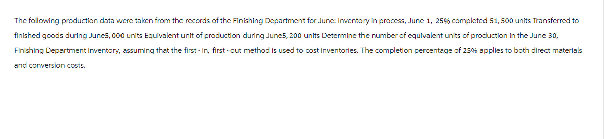 The following production data were taken from the records of the Finishing Department for June: Inventory in process, June 1, 25% completed 51,500 units Transferred to
finished goods during June5, 000 units Equivalent unit of production during June5, 200 units Determine the number of equivalent units of production in the June 30,
Finishing Department inventory, assuming that the first-in, first-out method is used to cost inventories. The completion percentage of 25% applies to both direct materials
and conversion costs.