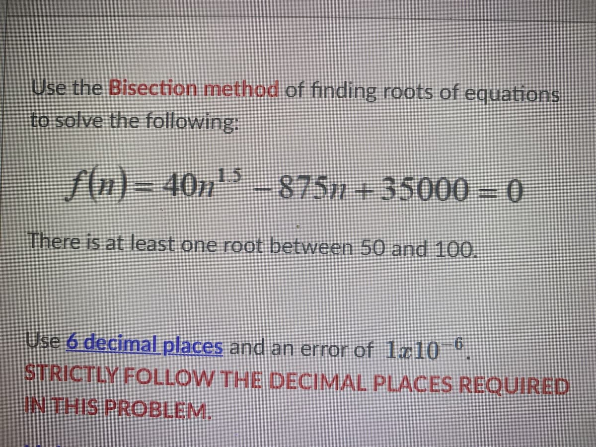 Use the Bisection method of finding roots of equations
to solve the following:
ƒ(n) = 40n¹ – 875n + 35000 = 0
There is at least one root between 50 and 100.
Use 6 decimal places and an error of 1210-6
STRICTLY FOLLOW THE DECIMAL PLACES REQUIRED
IN THIS PROBLEM.