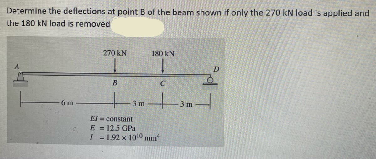 Determine the deflections at point B of the beam shown if only the 270 kN load is applied and
the 180 kN load is removed
A
6 m
270 KN
B
3 m
180 KN
C
El
constant
E = 12.5 GPa
I = 1.92 x 10¹0 mm4
3 m
D