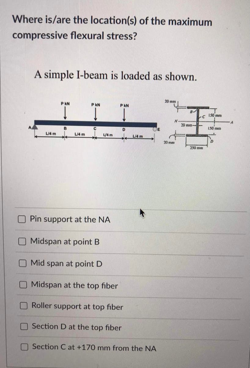 Where is/are the location(s) of the maximum
compressive flexural stress?
A simple I-beam is loaded as shown.
20 mm
P KN
PKN
P KN
B
20 mm-
B
с
D
L/4 m
L/4 m
L/4 m
Pin support at the NA
Midspan at point B
Mid span at point D
Midspan at the top fiber
Roller support at top fiber
Section D at the top fiber
Section C at +170 mm from the NA
L/4 m
20 mm
C
250 mm
150 mm
150 mm
D
A