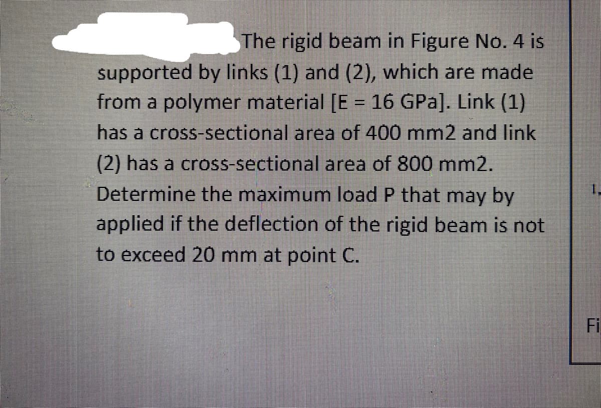 The rigid beam in Figure No. 4 is
supported by links (1) and (2), which are made
from a polymer material [E = 16 GPa]. Link (1)
has a cross-sectional area of 400 mm2 and link
(2) has a cross sectional area of 800 mm2.
Determine the maximum load P that may by
applied if the deflection of the rigid beam is not
to exceed 20 mm at point C.
1.
Fi
