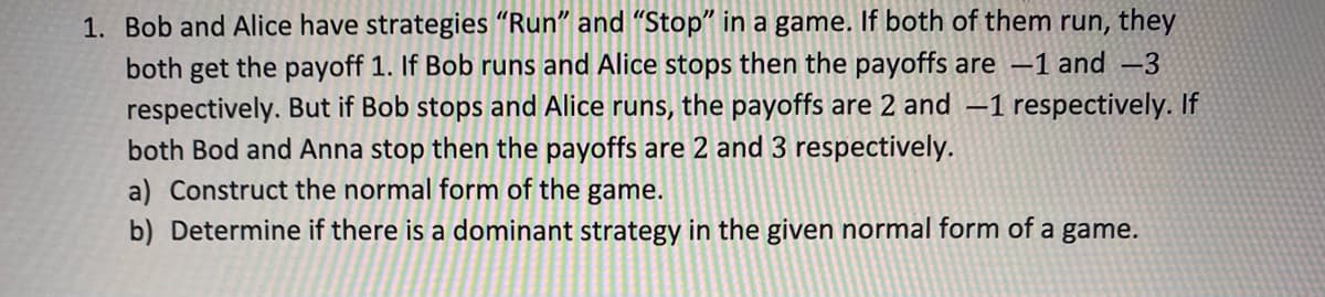1. Bob and Alice have strategies "Run" and "Stop" in a game. If both of them run, they
both get the payoff 1. If Bob runs and Alice stops then the payoffs are -1 and -3
respectively. But if Bob stops and Alice runs, the payoffs are 2 and -1 respectively. If
both Bod and Anna stop then the payoffs are 2 and 3 respectively.
a) Construct the normal form of the game.
b) Determine if there is a dominant strategy in the given normal form of a game.