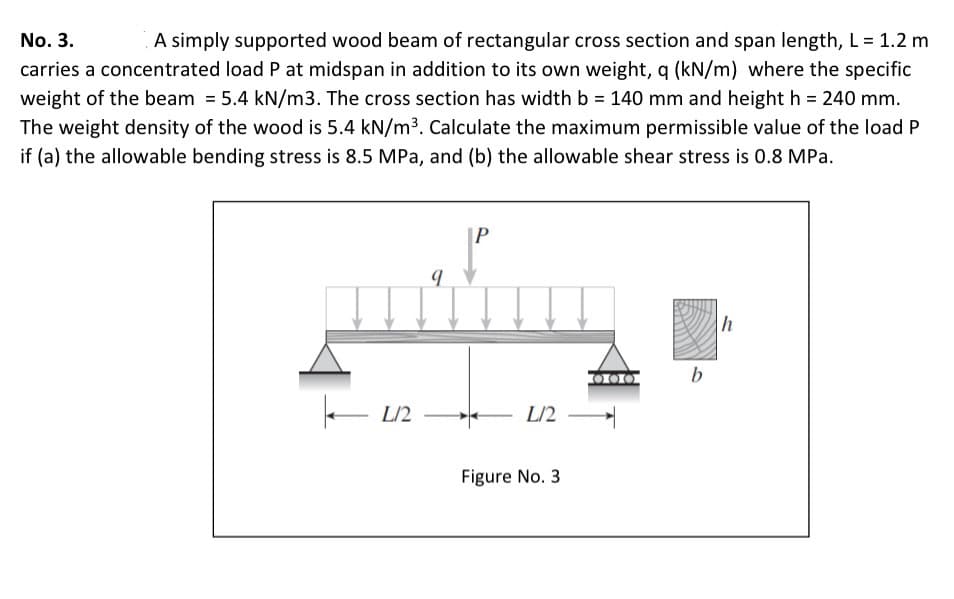 A simply supported wood beam of rectangular cross section and span length, L = 1.2 m
carries a concentrated load P at midspan in addition to its own weight, q (kN/m) where the specific
weight of the beam = 5.4 kN/m3. The cross section has width b = 140 mm and height h = 240 mm.
The weight density of the wood is 5.4 kN/m³. Calculate the maximum permissible value of the load P
No. 3.
if (a) the allowable bending stress is 8.5 MPa, and (b) the allowable shear stress is 0.8 MPa.
b
L/2
L/2
Figure No. 3
