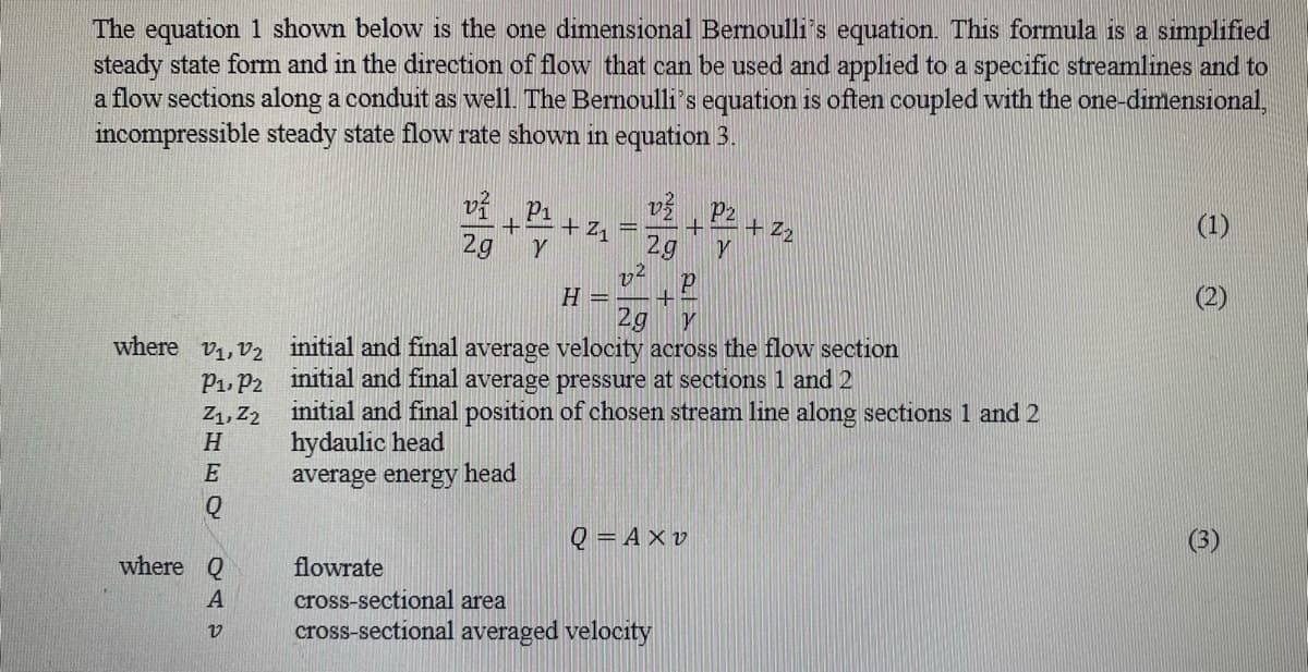 The equation 1 shown below is the one dimensional Bernoulli's equation. This formula is a simplified
steady state form and in the direction of flow that can be used and applied to a specific streamlines and to
a flow sections along a conduit as well. The Bernoulli's equation is often coupled with the one-dimensional,
incompressible steady state flow rate shown in equation 3.
where V₁, V₂
P₁, P2
SINHO DAS
Z₁, Z2
where Q
v1
2g
Y
+2₁
22
v P2
+
2g Y
H = +
P
2g Y
initial and final average velocity across the flow section
initial and final average pressure at sections 1 and 2
+2₂
initial and final position of chosen stream line along sections 1 and 2
hydaulic head
average energy head
Q=Axv
flowrate
cross-sectional area
cross-sectional averaged velocity
(1)
(3)