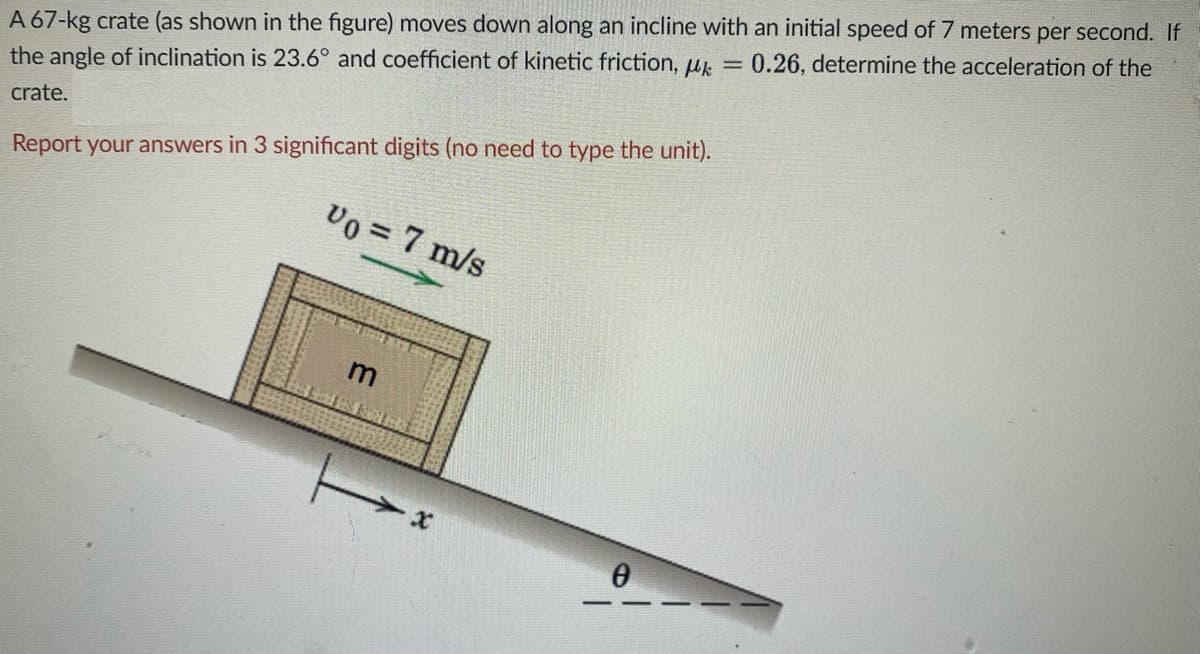 A 67-kg crate (as shown in the figure) moves down along an incline with an initial speed of 7 meters per second. If
the angle of inclination is 23.6° and coefficient of kinetic friction, u
0.26, determine the acceleration of the
crate.
Report your answers in 3 significant digits (no need to type the unit).
Vo = 7 m/s
m
48 SEE
