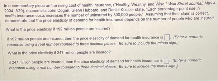In a commentary piece on the rising cost of health insurance, ("Healthy, Wealthy, and Wise," Wall Street Journal, May 4,
2004, A20), economists John Cogan, Glenn Hubbard, and Daniel Kessler state, "Each percentage-point rise in
health-insurance costs increases the number of uninsured by 300,000 people." Assuming that their claim is correct,
demonstrate that the price elasticity of demand for health insurance depends on the number of people who are insured.
What is the price elasticity if 192 million people are insured?
If 192 million people are insured, then the price elasticity of demand for health insurance is (Enter a numeric
response using a real number rounded to three decimal places. Be sure to include the minus sign.)
What is the price elasticity if 247 million people are insured?
(Enter a numeric
If 247 million people are insured, then the price elasticity of demand for health insurance is
response using a real number rounded to three decimal places. Be sure to include the minus sign.)