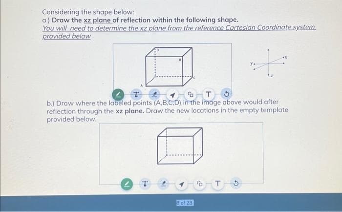 Considering the shape below:
a.) Draw the xz plane of reflection within the following shape.
You will need to determine the xz plane from the reference Cartesian Coordinate system.
provided below
T3
b.) Draw where the labeled points (A,B,C,D) in the image above would after
reflection through the xz plane. Draw the new locations in the empty template
provided below.
2 T
8 of 28
T