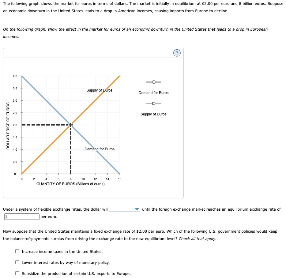 The following graph shows the market for euros in terms of dollars. The market is initially in equilibrium at $2.00 per euro and 8 billion euros. Suppose
an economic downturn in the United States leads to a drop in American incomes, causing imports from Europe to decline.
On the following graph, show the effect in the market for euros of an economic downturn in the United States that leads to a drop in European
incomes.
DOLLAR PRICE OF EUROS
4.0
3.5
3.0
2.5
2.0
1.5
1.0
0.5
0
0
2
Supply of Euros
Demand for Euros
4
6
8
10
12
QUANTITY OF EUROS (Billions of euros)
14
Under a system of flexible exchange rates, the dollar will
per euro.
16
Increase income taxes in the United States.
Lower interest rates by way of monetary policy.
Demand for Euros
Subsidize the production of certain U.S. exports to Europe.
Supply of Euros
?
Now suppose that the United States maintains a fixed exchange rate of $2.00 per euro. Which of the following U.S. government policies would keep
the balance-of-payments surplus from driving the exchange rate to the new equilibrium level? Check all that apply.
until the foreign exchange market reaches an equilibrium exchange rate of