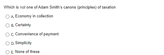 Which is not one of Adam Smith's canons (principles) of taxation
A. Economy in collection
B. Certainty
OC. Convenience of payment
D. Simplicity
E. None of these