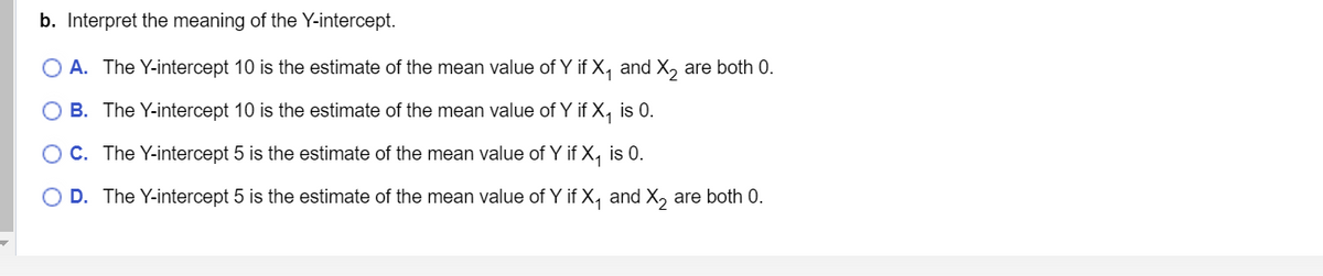 b. Interpret the meaning of the Y-intercept.
O A. The Y-intercept 10 is the estimate of the mean value of Y if X₁ and X₂ are both 0.
B. The Y-intercept 10 is the estimate of the mean value of Y if X₁ is 0.
C. The Y-intercept 5 is the estimate of the mean value of Y if X₁ is 0.
O D. The Y-intercept 5 is the estimate of the mean value of Y if X₁ and X₂ are both 0.