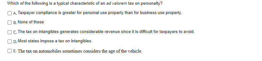 Which of the following is a typical characteristic of an ad valorem tax on personalty?
A. Taxpayer compliance is greater for personal use property than for business use property.
B. None of these
C. The tax on intangibles generates considerable revenue since it is difficult for taxpayers to avoid.
D. Most states impose a tax on intangibles.
☐ E. The tax on automobiles sometimes considers the age of the vehicle.