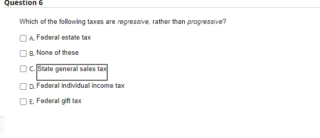 Question 6
Which of the following taxes are regressive, rather than progressive?
A. Federal estate tax
B. None of these
OC. State general sales tax
D. Federal individual income tax
E. Federal gift tax