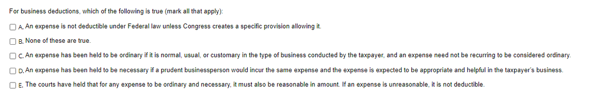 For business deductions, which of the following is true (mark all that apply):
A. An expense is not deductible under Federal law unless Congress creates a specific provision allowing it.
B. None of these are true.
OC. An expense has been held to be ordinary if it is normal, usual, or customary in the type of business conducted by the taxpayer, and an expense need not be recurring to be considered ordinary.
D. An expense has been held to be necessary if a prudent businessperson would incur the same expense and the expense is expected to be appropriate and helpful in the taxpayer's business.
OE. The courts have held that for any expense to be ordinary and necessary, it must also be reasonable in amount. If an expense is unreasonable, it is not deductible.