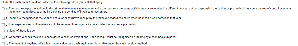 Under
the cash receipts method, which of the following is true (mark all that apply):
A. The cash receipts method could distort taxable income since income and expenses from the same activity may be recognized in different tax years. A taxpayer using the cash receipts method has some degree of control over when
income is recognized, such as by delaying the sending of invoices to customers.
B. Income is recognized in the year of actual or constructive receipt by the taxpayer, regardless of whether the income was earned in that year.
c. The taxpayer need not receive cash to be required to recognize income under the cash receipts method.
D. None of these is true.
E. Generally, a check received is considered a cash equivalent and, upon receipt, must be recognized as income by a cash basis taxpayer.
OF. The receipt of anything with a fair market value, or a cash equivalent, is taxable under the cash receipts method.