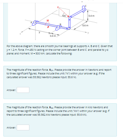 0.4m
6.6 m
0.4m
For the above dlagram, there are smooth Journal bearings at supports A B and C. Given that
y- 1.2m force. F- 450 N (acting on the coner Jolnt between B and C and parallel to y-z
plane) and moment M- 500 Nm, calculate the following:
The magnitude of the reaction force, RCY. Please provide the answer In Newtons and report
to three significant figures. Please include the unit ("N") within your answer (e.g. If the
calculated answer was 55.562 Newtons piease Input: 55.6 N).
Answer:
The magnitude of the reaction force Rcz. Please provide the answer in klo Newtons and
report to three significant figures. Please Include the unit ("kN") within your answer (e.g. if
the calculated answer was 55.562 kilo Newtons please input: 5.6 kN).
Answer:
