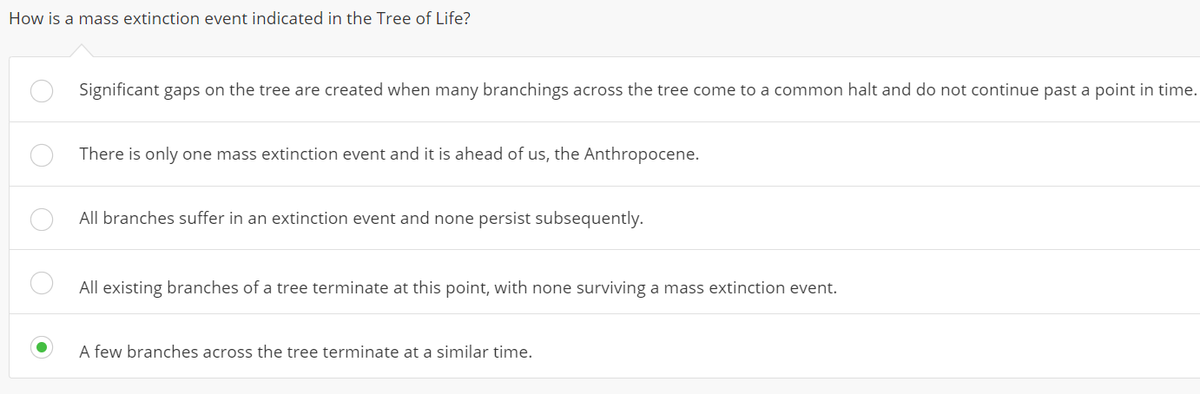 How is a mass extinction event indicated in the Tree of Life?
Significant gaps on the tree are created when many branchings across the tree come to a common halt and do not continue past a point in time.
There is only one mass extinction event and it is ahead of us, the Anthropocene.
All branches suffer in an extinction event and none persist subsequently.
All existing branches of a tree terminate at this point, with none surviving a mass extinction event.
A few branches across the tree terminate at a similar time.
