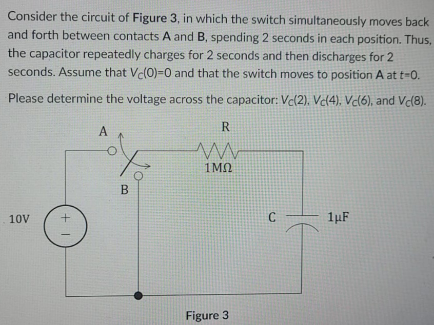 Consider the circuit of Figure 3, in which the switch simultaneously moves back
and forth between contacts A and B, spending 2 seconds in each position. Thus,
the capacitor repeatedly charges for 2 seconds and then discharges for 2
seconds. Assume that Vc(0)=0 and that the switch moves to position A at t=0.
Please determine the voltage across the capacitor: Vc(2), Vc(4), Vc(6), and Vc(8).
А
R
1MQ
10V
C
1µF
Figure 3
