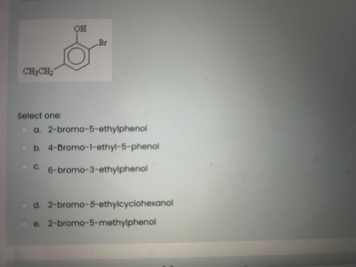 CH3CH₂
Select one:
OH
Br
a. 2-bromo-5-ethylphenol
b. 4-Bromo-1-ethyl-5-phenol
C. 6-bromo-3-ethylphenol
d. 2-bromo-5-ethylcyclohexanol
e. 2-bromo-5-methylphenol