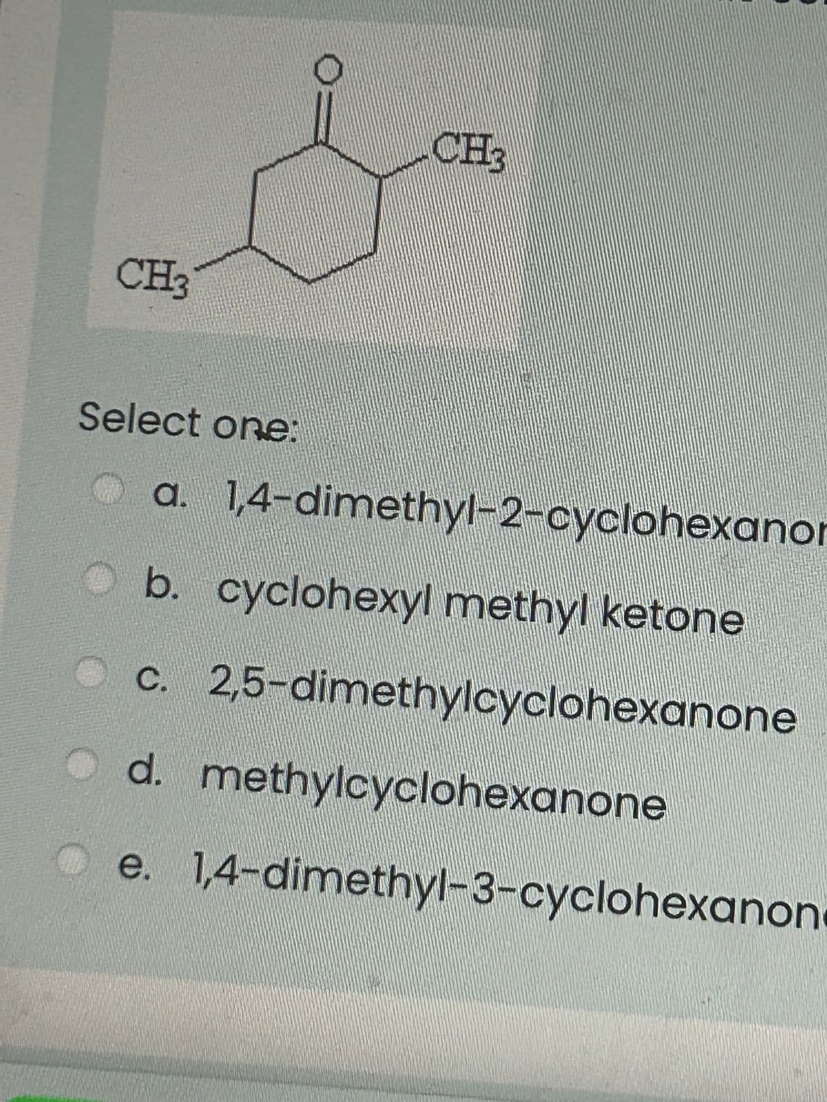 CH3
Select one:
CH₂
a. 1,4-dimethyl-2-cyclohexanor
Ob. cyclohexyl methyl ketone
c. 2,5-dimethylcyclohexanone
d. methylcyclohexanone
e. 1,4-dimethyl-3-cyclohexanon