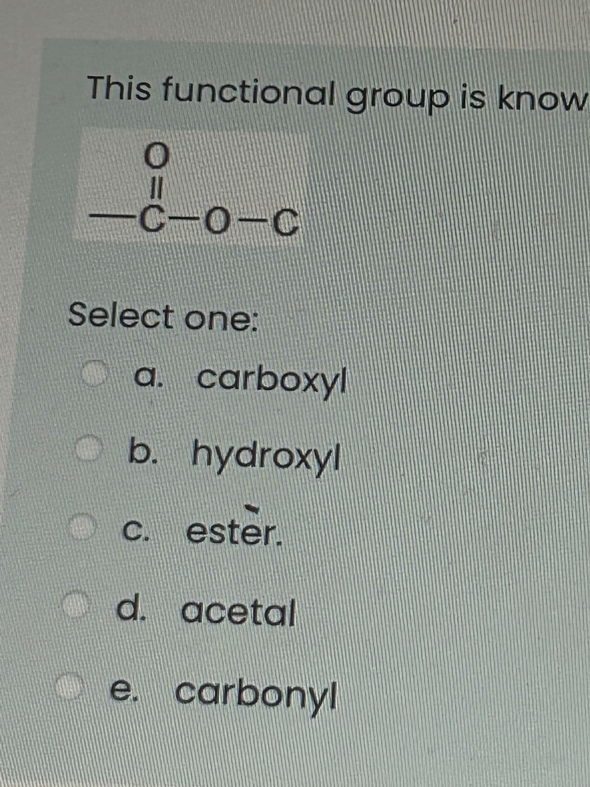 This functional group is know
O
G
O=0
-C-O-C
Select one:
O
$
a. carboxyl
b. hydroxyl
c. ester.
d. acetal
e. carbonyl