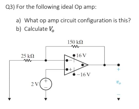 Q3) For the following ideal Op amp:
a) What op amp circuit configuration is this?
b) Calculate Vo
25 ΚΩ
2 V
150 ΚΩ
+
16 V
-16 V
Vo