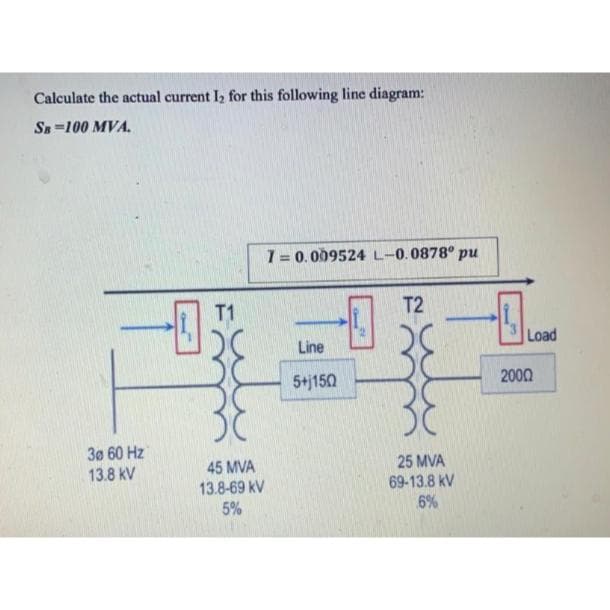 Calculate the actual current I₂ for this following line diagram:
SB 100 MVA.
30 60 Hz
13.8 kV
T1
20
45 MVA
13.8-69 kV
5%
7= 0.009524 L-0.0878° pu
Line
5+j150
T2
20
30
25 MVA
69-13.8 KV
6%
13
Load
2000