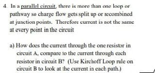 4. In a parallel circuit, there is more than one loop or
pathway so charge flow gets split up or recombined
at junction points. Therefore current is not the same
at every point in the circuit
a) How does the current through the one resistor in
circuit A, compare to the current through each
resistor in circuit B? (Use Kirchoff Loop rule on
circuit B to look at the current in each path.)