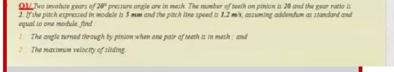 OL Two involute gears of 20 pressure angie are in mesh. The nomber of teeth on pinion is 20 and the gear ratio is
2. If the pitch expressed in module is 5 mm and the pitch line speed is 1.2 m/s, assuming addendum as standard and
equal to one module, find:
1 The angle turnad through by pinion when one pair of teeth is in mesh; and
2 The maximum veloctty of sitding
