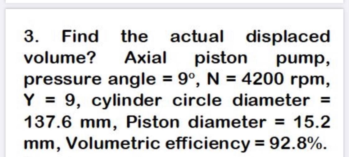 3.
Find the
actual displaced
piston
pressure angle = 9°, N = 4200 rpm,
Y = 9, cylinder circle diameter =
137.6 mm, Piston diameter = 15.2
mm, Volumetric efficiency = 92.8%.
volume?
Аxial
pump,
%3D
%3D
%3D
%3D

