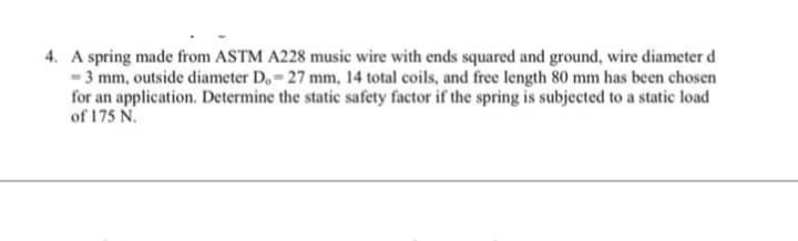 4. A spring made from ASTM A228 music wire with ends squared and ground, wire diameter d
-3 mm, outside diameter D.-27 mm, 14 total coils, and free length 80 mm has been chosen
for an application. Determine the static safety factor if the spring is subjected to a static load
of 175 N.