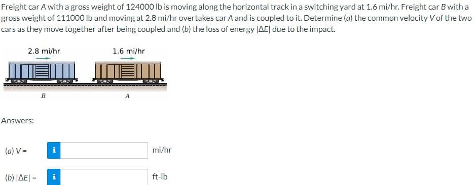 Freight car A with a gross weight of 124000 Ib is moving along the horizontal track in a switching yard at 1.6 mi/hr. Freight car B with a
gross weight of 111000 Ib and moving at 2.8 mi/hr overtakes car A and is coupled to it. Determine (a) the common velocity V of the two
cars as they move together after being coupled and (b) the loss of energy JAE| due to the impact.
2.8 mi/hr
1.6 mi/hr
B
A
Answers:
(a) V =
i
mi/hr
( b) ΔΕΙ-
i
ft-lb
