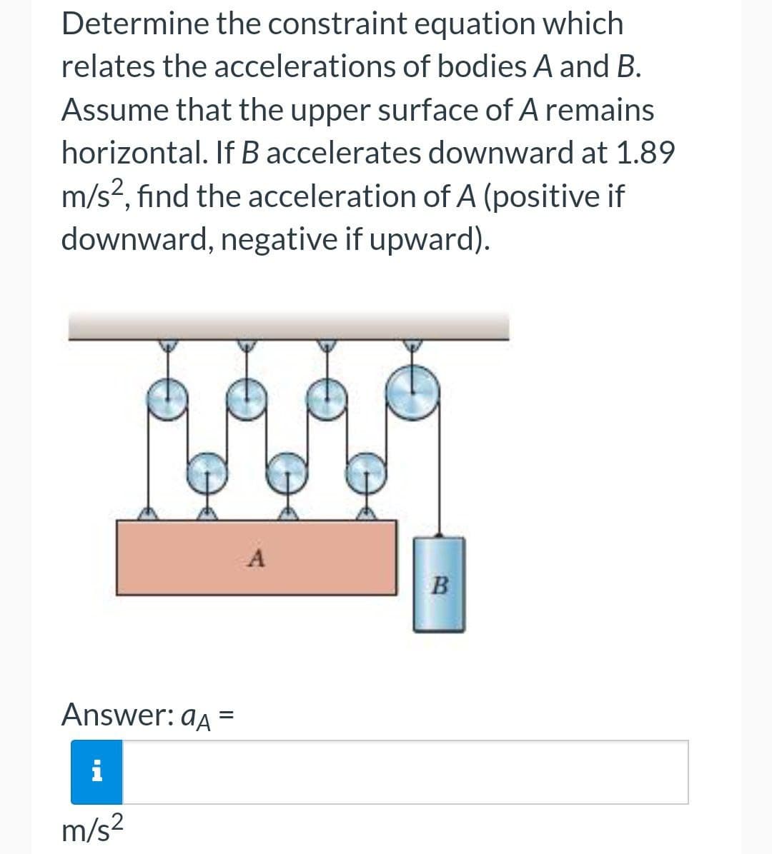 Determine the constraint equation which
relates the accelerations of bodies A and B.
Assume that the upper surface of A remains
horizontal. If B accelerates downward at 1.89
m/s?, find the acceleration of A (positive if
downward, negative if upward).
B
Answer: aa =
i
m/s2
